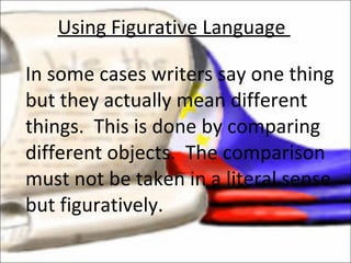 In some cases writers say one thing but they actually mean different things.  This is done by comparing different objects.  The comparison must not be taken in a literal sense but figuratively.  Using Figurative Language  