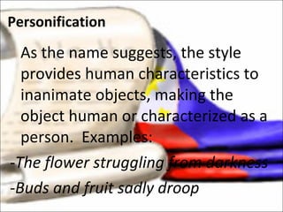 As the name suggests, the style provides human characteristics to inanimate objects, making the object human or characterized as a person.  Examples: -The flower struggling from darkness -Buds and fruit sadly droop  Personification 