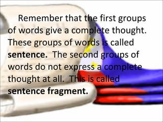 Remember that the first groups of words give a complete thought.  These groups of words is called  sentence.  The second groups of words do not express a complete thought at all.  This is called  sentence fragment. 