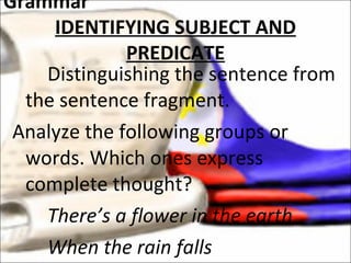 Distinguishing the sentence from the sentence fragment. Analyze the following groups or words. Which ones express complete thought? There’s a flower in the earth When the rain falls Grammar IDENTIFYING SUBJECT AND PREDICATE 