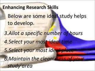Below are some ideal study helps to develop. Allot a specific number of hours Select your most ideal time  Select your most ideal place Maintain the cleanliness of your study area Enhancing Research Skills 