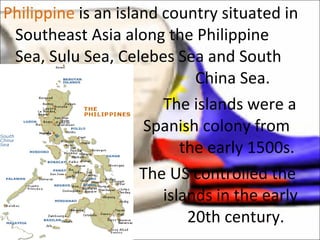 Philippine  is an island country situated in Southeast Asia along the Philippine Sea, Sulu Sea, Celebes Sea and South  China Sea.  The islands were a    Spanish colony from    the early 1500s.   The US controlled the  islands in the early    20th century.  