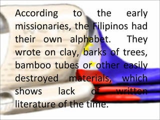 According to the early missionaries, the Filipinos had their own alphabet.  They wrote on clay, barks of trees, bamboo tubes or other easily destroyed materials, which shows lack of written literature of the time.  