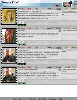 “Need a Title”                                                                   hh:mm:ss
                                                                                                     New             Spell
                                                                                    0:16:20                Shot      Sort

                  Video           Still        Title                 Length           0:00:60         Big         Order No
              It’s not chicken pox...it’s English-paper-itis.                                   Closeup of the 2 students. E
                                                                                                seated, Michael standing to
               Emily tells Michael to calm down that she already had the chicken pox in
                                                                                                side.
               kindergarten! (Michael is still excessively spraying Lysol into the air.) She
               tells him to put down the can, that she is simply having a panic attack
               because her research paper is due in less than 1 week.
                                                                                                Edit Tip

                                 Audio Options                         Audio Description



                  Video           Still        Title                 Length           0:00:60         Big         Order No
              Here to help.                                                                     Closeup of the 2 students ta

               (Recognition dawns on Michael’s face.) He pulls up a chair and sits down
               beside Emily. He asks her about her research paper and she explains
               the topic and the guidelines.
                                                                                                Edit Tip

                                 Audio Options                         Audio Description



                  Video           Still        Title                 Length           0:00:60         Big         Order No
              Let’s get organized.                                                              Closeup of the 2 students th
                                                                                                fades out.
               Michael smiles and says he can help Emily. “Let’s move this insane stack
               of paperwork and books so that you can clear my mind.” As he picks up
               the stack of chaos (hidden behind the monitor) papers go everywhere on
               the floor. He laughs and says, “You really need help!”                           Edit Tip

                                 Audio Options                         Audio Description



                  Video           Still        Title                 Length           0:00:90         Big         Order No
              GALILEO is not just an astronomer.                                                Closeup of the 2 students. S
                                                                                                fades off.
               Michael asks Emily, “What do you know about GALILEO? She thinks for
               a moment & says, “I think he proved that Earth isn’t the center of the
               universe, or something like that?” Michael laughs, “Well, yes that was the
               astronomer -- but it’s also the name for one of the best tools to conduct
                                                                                                Edit Tip
               online research!” He gives a brief spill about GALILEO.

                                 Audio Options                         Audio Description




         Menu / List View / Print View / Worksheet / Options / Quit
 