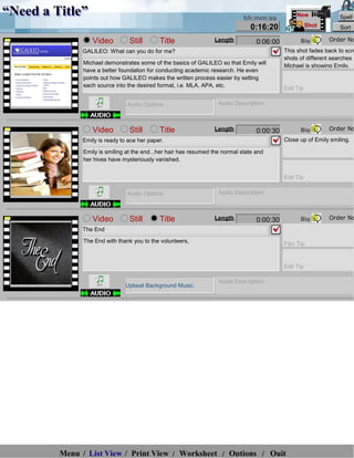 “Need a Title”                                                                hh:mm:ss
                                                                                                  New             Spell
                                                                                0:16:20                 Shot       Sort

                  Video          Still       Title                Length           0:06:00         Big         Order No
              GALILEO: What can you do for me?                                               This shot fades back to scre
                                                                                             shots of different searches
               Michael demonstrates some of the basics of GALILEO so that Emily will
                                                                                             Michael is showing Emily.
               have a better foundation for conducting academic research. He even
               points out how GALILEO makes the written process easier by setting
               each source into the desired format, i.e. MLA, APA, etc.
                                                                                             Edit Tip

                                Audio Options                       Audio Description



                  Video          Still       Title                Length           0:00:30         Big         Order No
              Emily is ready to ace her paper.                                               Close up of Emily smiling.

               Emily is smiling at the end...her hair has resumed the normal state and
               her hives have mysteriously vanished.


                                                                                             Edit Tip

                                Audio Options                       Audio Description



                  Video          Still       Title                Length           0:00:30         Big         Order No
              The End

               The End with thank you to the volunteers,                                     Film Tip


                                                                                             Edit Tip

                                                                    Audio Description
                               Upbeat Background Music.




         Menu / List View / Print View / Worksheet / Options / Quit
 