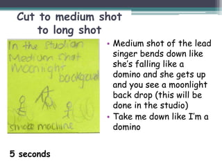 Cut to medium shot
     to long shot
                • Medium shot of the lead
                  singer bends down like
                  she’s falling like a
                  domino and she gets up
                  and you see a moonlight
                  back drop (this will be
                  done in the studio)
                • Take me down like I’m a
                  domino


5 seconds
 
