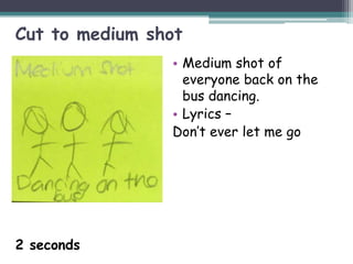 Cut to medium shot
                • Medium shot of
                  everyone back on the
                  bus dancing.
                • Lyrics –
                Don’t ever let me go




2 seconds
 