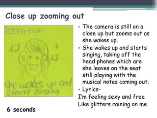 Close up zooming out
                  • The camera is still on a
                    close up but zooms out as
                    she wakes up.
                  • She wakes up and starts
                    singing, taking off the
                    head phones which are
                    she leaves on the seat
                    still playing with the
                    musical notes coming out.
                  • Lyrics-
                  I’m feeling sexy and free
                  Like glitters raining on me
6 seconds
 