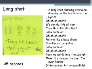 Long shot    • A long shot showing everyone
               dancing on the bus having fun.
             • Lyrics –
             Oh oh oh ooohh
             We can do this all night
             Turn this club skin tight
             Baby come on
             Oh oh oh ooohh
             Pull me like a bass drum
             Sparkin’ up a rhythm
             Baby come on
             Oh oh oh ooohh
             Rock my world into the sunlight
             Make this dream the best I’ve
               ever known
35 seconds   Dirty dancing in the moonlight
 