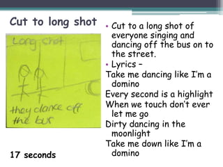Cut to long shot   • Cut to a long shot of
                     everyone singing and
                     dancing off the bus on to
                     the street.
                   • Lyrics –
                   Take me dancing like I’m a
                     domino
                   Every second is a highlight
                   When we touch don’t ever
                     let me go
                   Dirty dancing in the
                     moonlight
                   Take me down like I’m a
17 seconds           domino
 