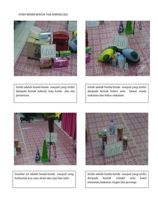 STORY BOARD BENTUK TIGA DIMENSI (3D)




Inilah adalah benda-benda maujud yang terdiri     Inilah adalah benda-benda maujud yang terdiri
daripada bentuk kuboid. iaitu kotak dan alat      daripada bentuk kubus iaitu bantal ,kotak
permainan.                                        makanan dan bekas makanan




Gambar ini adalah benda-benda maujud yang         Inilah adalah benda-benda maujud yang terdiri
berbentuk kon iaitu skital dan topi hari lahir.   daripada    bentuk    silinder iaitu   botol
                                                  minuman,makanan ringan dan pewangi.
 