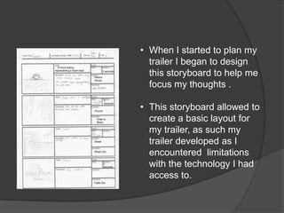 • When I started to plan my
  trailer I began to design
  this storyboard to help me
  focus my thoughts .

• This storyboard allowed to
  create a basic layout for
  my trailer, as such my
  trailer developed as I
  encountered limitations
  with the technology I had
  access to.
 