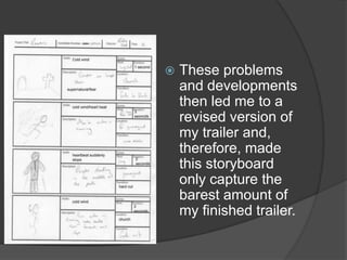    These problems
    and developments
    then led me to a
    revised version of
    my trailer and,
    therefore, made
    this storyboard
    only capture the
    barest amount of
    my finished trailer.
 