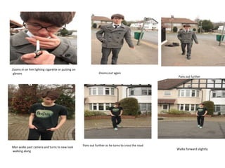 Zooms in on him lighting cigarette or putting on
glasses                                                        Zooms out again
                                                                                                     Pans out further




                                                   Pans out further as he turns to cross the road
Man walks past camera and turns to new look
                                                                                                    Walks forward slightly
walking along
 