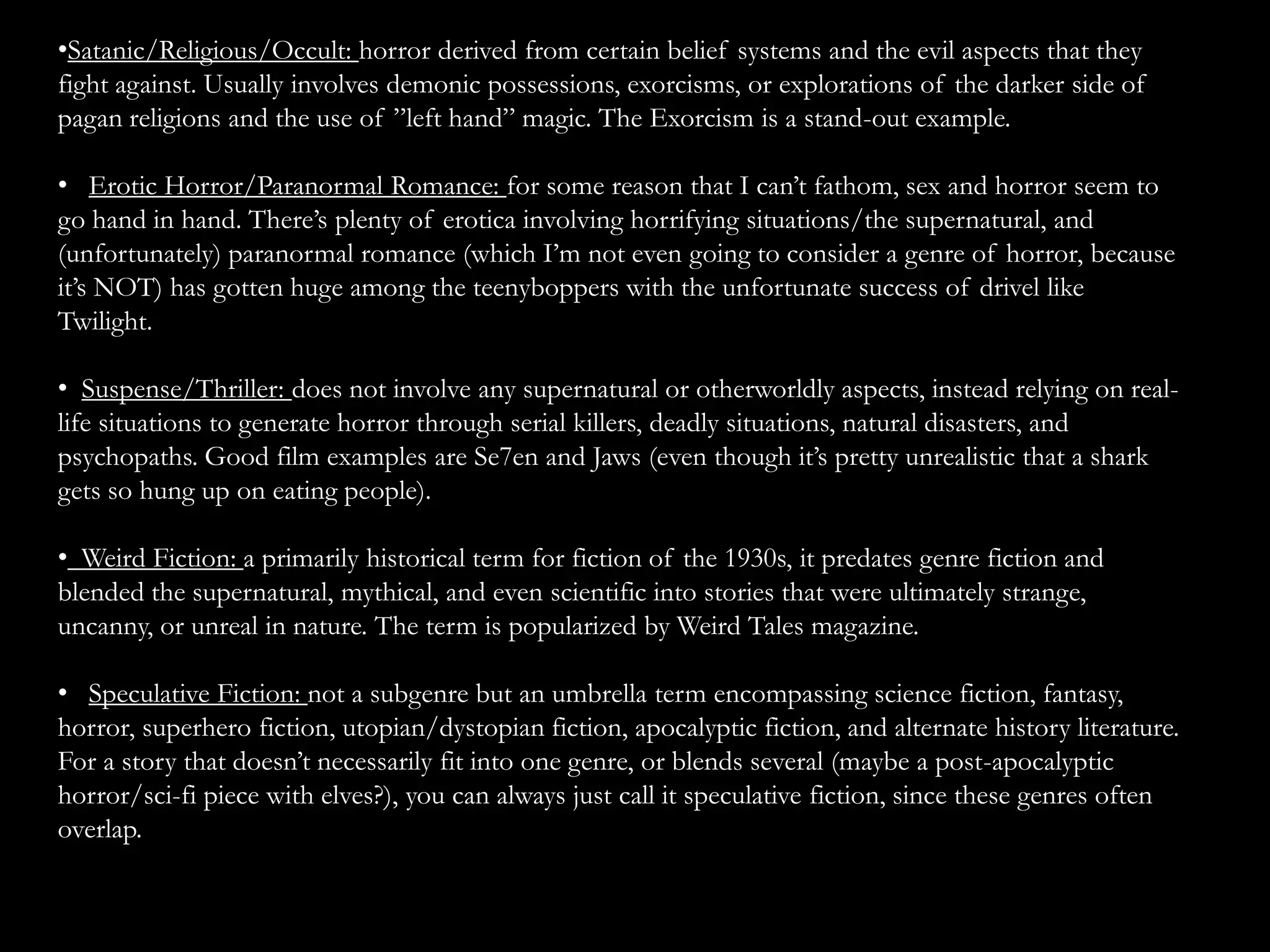 •Satanic/Religious/Occult: horror derived from certain belief systems and the evil aspects that they
fight against. Usually involves demonic possessions, exorcisms, or explorations of the darker side of
pagan religions and the use of ”left hand” magic. The Exorcism is a stand-out example.

• Erotic Horror/Paranormal Romance: for some reason that I can’t fathom, sex and horror seem to
go hand in hand. There’s plenty of erotica involving horrifying situations/the supernatural, and
(unfortunately) paranormal romance (which I’m not even going to consider a genre of horror, because
it’s NOT) has gotten huge among the teenyboppers with the unfortunate success of drivel like
Twilight.

• Suspense/Thriller: does not involve any supernatural or otherworldly aspects, instead relying on real-
life situations to generate horror through serial killers, deadly situations, natural disasters, and
psychopaths. Good film examples are Se7en and Jaws (even though it’s pretty unrealistic that a shark
gets so hung up on eating people).

• Weird Fiction: a primarily historical term for fiction of the 1930s, it predates genre fiction and
blended the supernatural, mythical, and even scientific into stories that were ultimately strange,
uncanny, or unreal in nature. The term is popularized by Weird Tales magazine.

• Speculative Fiction: not a subgenre but an umbrella term encompassing science fiction, fantasy,
horror, superhero fiction, utopian/dystopian fiction, apocalyptic fiction, and alternate history literature.
For a story that doesn’t necessarily fit into one genre, or blends several (maybe a post-apocalyptic
horror/sci-fi piece with elves?), you can always just call it speculative fiction, since these genres often
overlap.
 