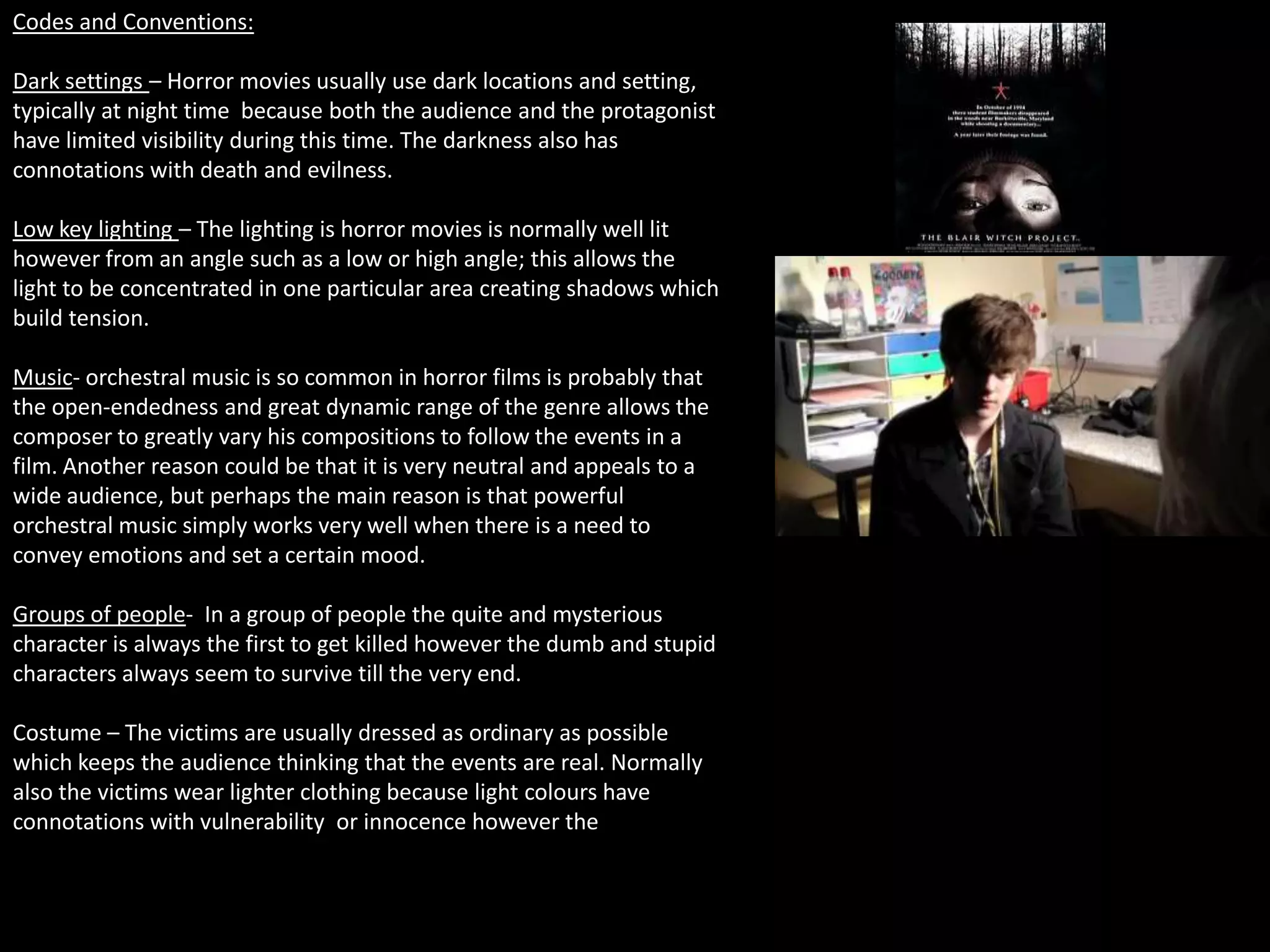 Codes and Conventions:

Dark settings – Horror movies usually use dark locations and setting,
typically at night time because both the audience and the protagonist
have limited visibility during this time. The darkness also has
connotations with death and evilness.

Low key lighting – The lighting is horror movies is normally well lit
however from an angle such as a low or high angle; this allows the
light to be concentrated in one particular area creating shadows which
build tension.

Music- orchestral music is so common in horror films is probably that
the open-endedness and great dynamic range of the genre allows the
composer to greatly vary his compositions to follow the events in a
film. Another reason could be that it is very neutral and appeals to a
wide audience, but perhaps the main reason is that powerful
orchestral music simply works very well when there is a need to
convey emotions and set a certain mood.

Groups of people- In a group of people the quite and mysterious
character is always the first to get killed however the dumb and stupid
characters always seem to survive till the very end.

Costume – The victims are usually dressed as ordinary as possible
which keeps the audience thinking that the events are real. Normally
also the victims wear lighter clothing because light colours have
connotations with vulnerability or innocence however the
 