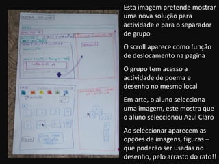 Esta imagem pretende mostrar uma nova solução para actividade e para o separador de grupo O scroll aparece como função de deslocamento na pagina O grupo tem acesso a actividade de poema e desenho no mesmo local Em arte, o aluno selecciona uma imagem, este mostra que o aluno seleccionou Azul Claro Ao seleccionar aparecem as opções de imagens, figuras – que poderão ser usadas no desenho, pelo arrasto do rato!! 