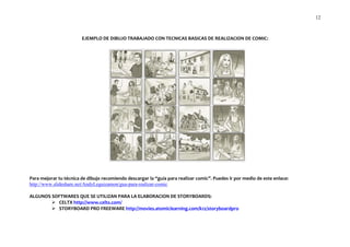 12



                        EJEMPLO DE DIBUJO TRABAJADO CON TECNICAS BASICAS DE REALIZACION DE COMIC:




Para mejorar tu técnica de dibujo recomiendo descargar la “guía para realizar comic”. Puedes ir por medio de este enlace:
http://www.slideshare.net/AndyLeguizamon/gua-para-realizar-comic

ALGUNOS SOFTWARES QUE SE UTILIZAN PARA LA ELABORACION DE STORYBOARDS:
         CELTX http://www.celtx.com/
         STORYBOARD PRO FREEWARE http://movies.atomiclearning.com/k12/storyboardpro
 