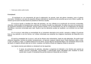 3



      Guión para medios audiovisuales


El storyboard

        El storyboard es una herramienta útil para la elaboración de guiones, tanto del género dramático como el género
informativo. Consiste en una serie de pequeños dibujos ordenados en secuencia de las acciones que se van a filmar o grabar, de
manera que la acción de cada escena se presenta en términos visuales.

      El storyboard ayuda a visualizar las ideas del guionista y es muy utilizado en la producción de anuncios comerciales,
videoclips, audiovisuales de transparencias y películas con diseños visuales muy elaborados. Se utiliza muy poco en la producción
de programas dramáticos de la televisión. Aunque parezca extraño, es una herramienta muy útil en la elaboración de historias
dramáticas y anuncios comerciales para radio. Ayuda a que los elementos aurales se visualicen y se combinen de una mejor
manera.

        En el storyboard, cada dibujo va acompañado de un comentario descriptivo de la acción, narración o diálogo. El producto
final es muy parecido a una tira cómica, con viñetas individuales que presentan las imágenes importantes del desarrollo de la
historia.

        El nivel de complejidad del storyboard varía de los dibujos más rudimentarios, hasta los más elaborados. Se puede hacer
utilizando fotografías, recortes de revistas, transparencias y, en general, cualquier material visual. Puede diseñarse a lápiz, a tinta,
a color o en blanco y negro. La calidad artística es lo de menos, aunque algunos storyboards llegan a ser verdaderas obras de arte
del diseño. El objetivo siempre debe ser el mismo: visualizar una historia a través de imágenes unidas en secuencia.

      Las mejores razones para elaborar un storyboard son las siguientes:

                 1. A veces, los productores de películas, videoclips o programas de televisión y los clientes para quienes se
                    realizan anuncios comerciales, documentales o audiovisuales tienen dificultades para visualizar la acción
                    cuando leen un guión. El storyboard les permite observar el desarrollo de la historia.
 