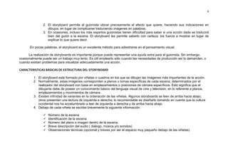 4



                2. El storyboard permite al guionista ubicar precisamente el efecto que quiere, haciendo sus indicaciones en
                   dibujos, en lugar de complicarse traduciendo imágenes en palabras.
                3. En ocasiones, incluso los más expertos guionistas tienen dificultad para saber si una acción dada se traducirá
                   bien del guión a la escena. El storyboard les permite saberlo con certeza, los fuerza a mostrar en lugar de
                   explicar lo que quiere decir.

       En pocas palabras, el storyboard es un excelente método para adiestrarse en el pensamiento visual.

      La realización de storyboards es importante porque puede representar una ayuda extra para el guionista. Sin embargo,
ocasionalmente puede ser un trabajo muy lento. Es útil emplearlo sólo cuando las necesidades de producción así lo demanden, o
cuando existan problemas para visualizar adecuadamente una acción.

CARACTERISTICAS BÁSICAS DE ESTRUCTURA DEL STORYBOARD

         1. El storyboard está formado por viñetas o cuadros en los que se dibujan las imágenes más importantes de la acción.
         2. Normalmente, estas imágenes corresponden a planos o tomas específicas de cada escena, determinados por el
            realizador del storyboard con base en emplazamientos o posiciones de cámara específicos. Esto significa que el
            dibujante debe de poseer un conocimiento básico del lenguaje visual de cine y televisión, en lo referente a planos,
            emplazamientos y movimientos de cámara.
         3. Existen infinidad de variantes en la ordenación de las viñetas. Algunos storyboards se leen de arriba hacia abajo;
            otros presentan una lectura de izquierda a derecha, lo recomendable es diseñarlo tomando en cuenta que la cultura
            occidental nos ha acostumbrado a leer de izquierda a derecha y de arriba hacia abajo.
         4. Debajo de cada viñeta se escribe brevemente la siguiente información:

                   Número de la escena
                   Identificación de la escena
                   Número del plano o imagen dentro de la escena.
                   Breve descripción del audio ( diálogo, música y/o sonidos)
                   Observaciones técnicas (opcional y breves por ser el espacio muy pequeño debajo de las viñetas)
 