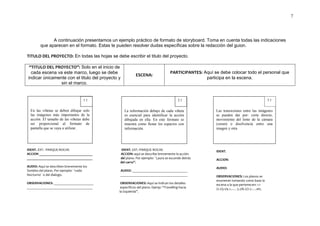 7




              A continuación presentamos un ejemplo práctico de formato de storyboard. Toma en cuenta todas las indicaciones
        que aparecen en el formato. Estas te pueden resolver dudas específicas sobre la redacción del guion.

TITULO DEL PROYECTO: En todas las hojas se debe escribir el titulo del proyecto.

 “TITULO DEL PROYECTO”: Solo en el inicio de
  cada escena va este marco, luego se debe                                        PARTICIPANTES: Aquí se debe colocar todo el personal que
                                                         ESCENA:
indicar únicamente con el titulo del proyecto y                                                   participa en la escena.
               sin el marco.


                                    1.1                                                 2.1                                                  3.1


  En las viñetas se deben dibujar solo            La información debajo de cada viñeta                 Las transiciones entre las imágenes
  las imágenes más importantes de la              es esencial para identificar la acción               se pueden dar por: corte directo,
  acción. El tamaño de las viñetas debe           dibujada en ella. En este formato se                 movimiento del lente de la cámara
  ser proporcional al formato de                  muestra como llenar los espacios con                 (zoom) o disolvencia entre una
  pantalla que se vaya a utilizar.                información.                                         imagen y otra.




IDENT. EXT.- PARQUE-NOCHE                      IDENT. EXT.-PARQUE NOCHE                                IDENT.
ACCION _______________________________        ACCION: aquí se describe brevemente la acción
______________________________________        del plano. Por ejemplo: ¨Laura se esconde detrás         ACCION:
                                              del carro”.
AUDIO: Aquí se describen brevemente los                                                                AUDIO:
Sonidos del plano. Por ejemplo: ¨ruido        AUDIO: ________________________________
Nocturno¨ o del dialogo.                      _______________________________________                  OBSERVACIONES: Los planos se
                                                                                                       enumeran tomando como base la
OBSERVACIONES: _______________________         OBSERVACIONES: Aquí se indican los detalles             escena a la que pertenecen: 1.1
______________________________________         específicos del plano. Ejemp: “Travelling hacia         /2.1/3.1/4.1..…. 5.2/6.2/7.2…..etc.
                                              la izquierda”.
 
