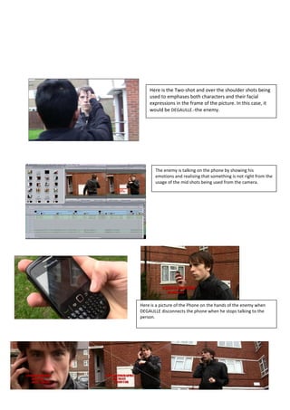 Here is the Two-shot and over the shoulder shots being
    used to emphases both characters and their facial
    expressions in the frame of the picture. In this case, it
    would be DEGAULLE.-the enemy.




       The enemy is talking on the phone by showing his
       emotions and realising that something is not right from the
       usage of the mid shots being used from the camera.




Here is a picture of the Phone on the hands of the enemy when
DEGAULLE disconnects the phone when he stops talking to the
person.
 