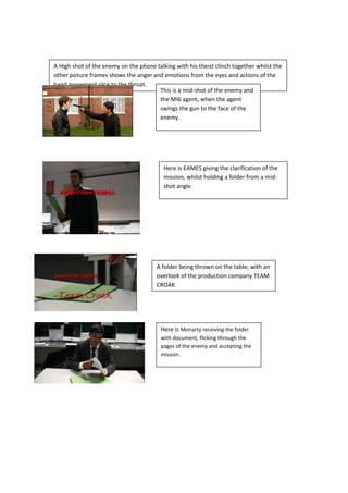A High shot of the enemy on the phone talking with his theist clinch together whilst the
other picture frames shows the anger and emotions from the eyes and actions of the
hand movement slice to the throat.
                                       This is a mid-shot of the enemy and
                                       the MI6 agent, when the agent
                                       swings the gun to the face of the
                                       enemy.




                                          Here is EAMES giving the clarification of the
                                          mission, whilst holding a folder from a mid-
                                          shot angle.




                                       A folder being thrown on the table; with an
                                       overlook of the production company TEAM
                                       CROAK




                                         Here is Moriarty receiving the folder
                                         with document, flicking through the
                                         pages of the enemy and accepting the
                                         mission.
 