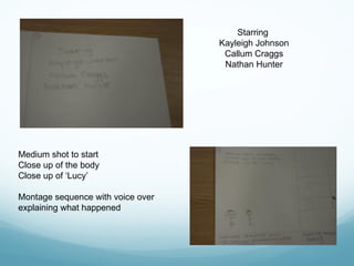 Starring
Kayleigh Johnson
Callum Craggs
Nathan Hunter
Medium shot to start
Close up of the body
Close up of ‘Lucy’
Montage sequence with voice over
explaining what happened
