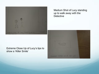 Medium Shot of Lucy standing
up to walk away with the
Detective
Extreme Close Up of Lucy’s lips to
show a ‘Killer Smile’