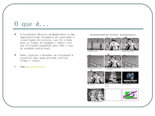 O que é...
   O Storyboard (Roteiro em Quadrinhos) é uma
    importantíssima ferramenta de construção e
    visualização de roteiros, que foi criada
    para os filmes de animação e depois teve
    sua utilização expandida para todo o tipo
    de produção audiovisual.

   Saber planejar e desenhar um storyboard é
    essencial para quem pretende realizar
    filmes e vídeos.

   Fonte: www.animamundi.com.br
 