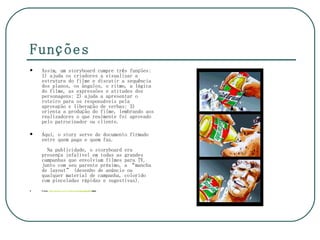 Funções
   Assim, um storyboard cumpre três funções:
    1) ajuda os criadores a visualizar a
    estrutura do filme e discutir a sequência
    dos planos, os ângulos, o ritmo, a lógica
    do filme, as expressões e atitudes dos
    personagens; 2) ajuda a apresentar o
    roteiro para os responsáveis pela
    aprovação e liberação de verbas; 3)
    orienta a produção do filme, lembrando aos
    realizadores o que realmente foi aprovado
    pelo patrocinador ou cliente.

   Aqui, o story serve de documento firmado
    entre quem paga e quem faz.
      Na publicidade, o storyboard era
    presença infalível em todas as grandes
    campanhas que envolviam filmes para TV,
    junto com seu parente próximo, a “mancha
    de layout” (desenho de anúncio ou
    qualquer material de campanha, colorido
    com pinceladas rápidas e sugestivas).
   Fonte: www.spacca.com.br/educacao/storyboard.htm
 