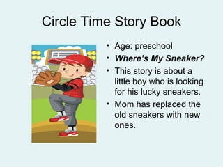 Circle Time Story Book
          • Age: preschool
          • Where’s My Sneaker?
          • This story is about a
            little boy who is looking
            for his lucky sneakers.
          • Mom has replaced the
            old sneakers with new
            ones.
 