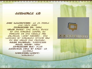 Sequence 10


 Shot Description: 65 cm Birds
          eye-view shot
       Transition In: None
 Video Image: The small image
    of the hangout symbol is
   brought to the middle and
  enlarged (stop motion). The
letters of hangouts appear one
   by one under the picture.
   Audio Recorded: Narration
        Added Audio: None
      Transition Out: Blur
   Estimated Time of Take: 10
              seconds
        Narration/Script:
            “Hangouts”
 