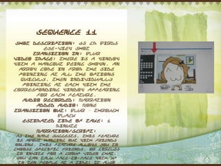 Sequence 11
 Shot Description: 65 cm Birds
         eye-view shot
      Transition In: Blur
Video Image: There is a window
with a hangout being shown. An
  arrow come in from the side
  pointing at all the options
  quickly, then individually
   pointing at each with the
corresponding window appearing
       for each feature.
   Audio Recorded: Narration
       Added Audio: None
Transition Out: Blur – through
             black
   Estimated Time of Take: 1
             minute
       Narration/Script:
“As the name suggests, this feature
 is about hanging out with friends
online. This feature allows you to
choose specific friends, or circles
 to invite for a group video chat.
 You can talk face-to-face with up
  to ten people at a time! It also
 