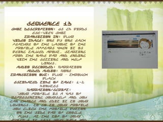 Sequence 13
 Shot Description: 65 cm Birds
           eye-view shot
       Transition In: Blur
  Video Image: One by one each
  feature of the layout of the
   profile appears when it is
 being talked about, starting
  from the name bar and ending
    with the setting and help
              links.
    Audio Recorded: Narration
        Added Audio: None
Transition Out: Blur – through
               black
   Estimated Time of Take: 1-2
              minutes
        Narration/Script:
    “Your profile is a way of
 representing yourself and you
can change and edit it to your
likings. To go to your profile
  you click the profile button
    on the side bar of Google
     Plus. At the top of your
 profile it says your name and
 