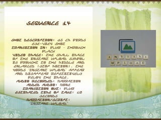 Sequence 14


Shot Description: 65 cm Birds
          eye-view shot
Transition In: Blur – through
              black
Video Image: The small image
of the instant upload symbol
is brought to the middle and
 enlarged (stop motion). The
 words „Instant Upload‟ appear
  and disappear repetitively
        below the image.
   Audio Recorded: Narration
       Added Audio: None
     Transition Out: Blur
  Estimated Time of Take: 10
             seconds
       Narration/Script:
        “Instant Upload”
 