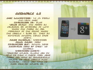 Sequence 15
 Shot Description: 45 cm Birds
           eye-view shot
        Transition In: Blur
    Video Image: The arrow is
  coloured in starting at left
      where the phone is and
  finishes at the right where
 the Google + icon is. This is
  repeated several times then
              stops.
   Audio Recorded: Narration
         Added Audio: None
  Transition Out: Reveal down
   Estimated Time of Take: 30
              seconds
         Narration/Script:
 “Instant upload allows you be
able to take a photo from your
phone and have it immediately
   upload to your Google Plus
   account. First you have to
     turn Instant upload on.”
 