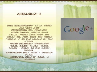Sequence 1


 Shot Description: 65 cm Birds
          eye-view shot
     Transition In: Pixelate
    Video Image: Google plus
   title. Words come from the
 sides and form into the words
“Google +” in the middle of the
             screen.
    Audio Recorded: Narration
    Added Audio: Music (Blind
   Melon - Three Is The Magic
             Number)
Transition Out: Blur - through
              black
    Estimated Time of Take: 5
             seconds
 