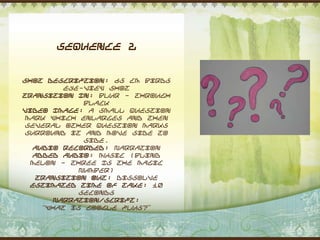 Sequence 2


Shot Description: 65 cm Birds
          eye-view shot
Transition In: Blur - through
              black
Video Image: A small question
 mark which enlarges and then
 several other question marks
 surround it and move side to
              side.
   Audio Recorded: Narration
   Added Audio: Music (Blind
  Melon - Three Is The Magic
             Number)
   Transition Out: Dissolve
  Estimated Time of Take: 10
             seconds
        Narration/Script:
     “What is Google Plus?”
 