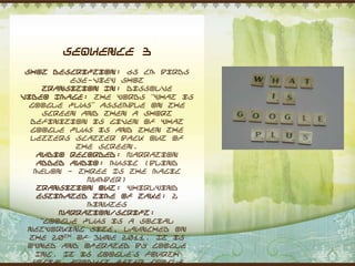 Sequence 3
 Shot Description: 65 cm Birds
           eye-view shot
      Transition In: Dissolve
Video Image: The words “What is
  Google Plus” assemble on the
      screen and then a short
  definition is given of what
  Google plus is and then the
  letters scatter back out of
            the screen.
    Audio Recorded: Narration
    Added Audio: Music (Blind
   Melon - Three Is The Magic
              Number)
    Transition Out: Whirlwind
    Estimated Time of Take: 2
              minutes
         Narration/Script:
     “Google plus is a social
 networking site, launched on
  the 20th of June 2011. It is
 owned and operated by Google
   Inc. It is Google‟s fourth
  social product after Google
 