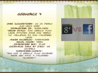 Sequence 4


 Shot Description: 65 cm Birds
           eye-view shot
     Transition In: Whirlwind
 Video Image: The Google plus
   logo appears then the words
  „vs‟ followed by the facebook
               logo.
    Audio Recorded: Narration
         Added Audio: None
       Transition Out: Blur
    Estimated Time of Take: 30
              seconds
         Narration/Script:
“Why get a Google plus account
     when you have a facebook
             account?”
 