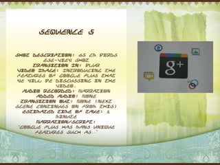 Sequence 5


Shot Description: 65 cm Birds
         eye-view shot
      Transition In: Blur
 Video Image: Introducing the
 features of Google plus that
 we will be discussing in the
             video.
   Audio Recorded: Narration
       Added Audio: None
  Transition Out: None (next
scene continues on from this)
   Estimated Time of Take: 1
             minute
       Narration/Script:
 “Google Plus has many unique
       features such as…”
 