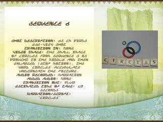 Sequence 6


 Shot Description: 65 cm Birds
          eye-view shot
      Transition In: None
  Video Image: The small image
 of circles from sequence 5 is
brought to the middle and then
  enlarged (stop motion). The
    word „Circles‟ accumulate
    underneath the picture.
   Audio Recorded: Narration
       Added Audio: None
      Transition Out: Blur
   Estimated Time of Take: 10
             seconds
       Narration/Script:
            “Circles”
 