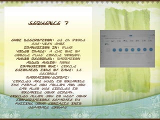 Sequence 7


 Shot Description: 65 cm Birds
          eye-view shot
       Transition In: Blur
    Video Image: A cut out of
   Google Plus‟ circle window.
    Audio Recorded: Narration
        Added Audio: None
      Transition Out: Circle
   Estimated Time of Take: 15
             seconds
        Narration/Script:
 “Circles are used to organize
 the people you follow and you
     can also use circles to
      organize your stream.
Circles allow you to keep your
    conversations separate by
   putting your contacts into
         separate groups”
 