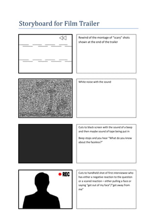 Storyboard for Film Trailer
                   Rewind of the montage of “scary” shots
                   shown at the end of the trailer




                   White noise with the sound




                   Cuts to black screen with the sound of a beep
                   and then maybe sound of tape being put in

                   Beep stops and you hear “What do you know
                   about the faceless?”




                   Cuts to handheld shot of first interviewee who
                   has either a negative reaction to the question
                   or a scared reaction – either pulling a face or
                   saying “get out of my face”/”get away from
                   me”
 