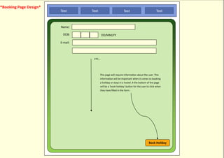 *Booking Page Design*
                        Text      Text                         Text                           Text



                        Name:

                          DOB:              DD/MM/YY

                        E-mail:




                                   ETC...




                                         This page will require information about the user. This
                                         information will be important when it comes to booking
                                         a holiday or stays in a hostel. A the bottom of the page
                                         will be a ‘book holiday’ button for the user to click when
                                         they have filled in the form.




                                                                                       Book Holiday
 