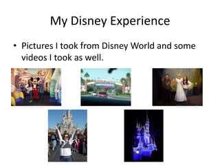 My Disney Experience
• Pictures I took from Disney World and some
  videos I took as well.
 