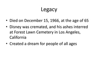 Legacy
• Died on December 15, 1966, at the age of 65
• Disney was cremated, and his ashes interred
  at Forest Lawn Cemetery in Los Angeles,
  California
• Created a dream for people of all ages
 