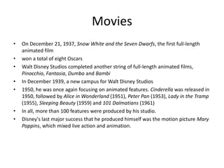 Movies
•   On December 21, 1937, Snow White and the Seven Dwarfs, the first full-length
    animated film
•   won a total of eight Oscars
•   Walt Disney Studios completed another string of full-length animated films,
    Pinocchio, Fantasia, Dumbo and Bambi
•   In December 1939, a new campus for Walt Disney Studios
•   1950, he was once again focusing on animated features. Cinderella was released in
    1950, followed by Alice in Wonderland (1951), Peter Pan (1953), Lady in the Tramp
    (1955), Sleeping Beauty (1959) and 101 Dalmatians (1961)
•   In all, more than 100 features were produced by his studio.
•   Disney's last major success that he produced himself was the motion picture Mary
    Poppins, which mixed live action and animation.
 