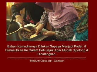 Bahan Kemudiannya Ditekan Supaya Menjadi Padat &
Dimasukkan Ke Dalam Peti Sejuk Agar Mudah dipotong &
                   Dihidangkan.
 ---------------------------------------------------------------------------------------
                          Medium Close Up - Gambar
 